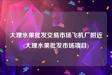 大理水果批发交易市场飞机厂附近(大理水果批发市场项目)