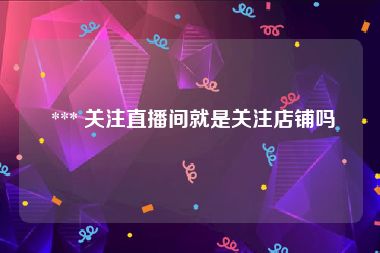  *** 关注直播间就是关注店铺吗