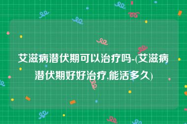 艾滋病潜伏期可以治疗吗-(艾滋病潜伏期好好治疗,能活多久)