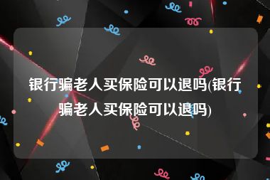 银行骗老人买保险可以退吗(银行骗老人买保险可以退吗)