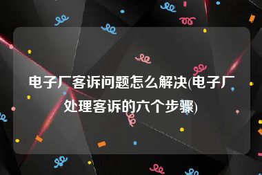 电子厂客诉问题怎么解决(电子厂处理客诉的六个步骤)