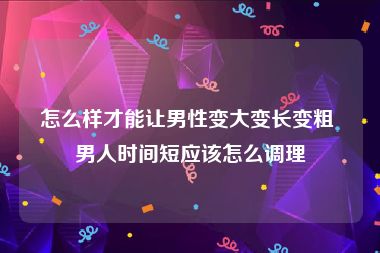 怎么样才能让男性变大变长变粗 男人时间短应该怎么调理