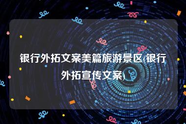 银行外拓文案美篇旅游景区(银行外拓宣传文案)