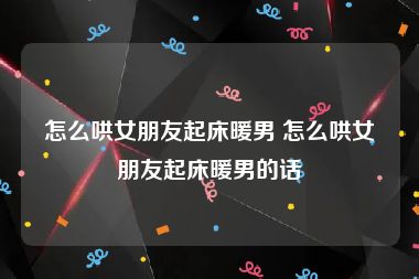 怎么哄女朋友起床暖男 怎么哄女朋友起床暖男的话
