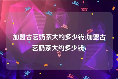 加盟古茗奶茶大约多少钱(加盟古茗奶茶大约多少钱)