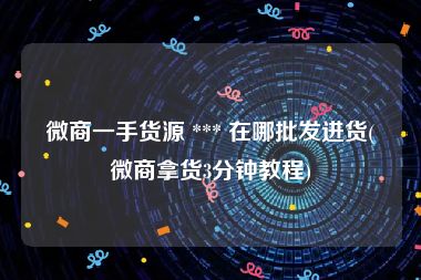 微商一手货源 *** 在哪批发进货(微商拿货3分钟教程)