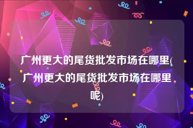 广州更大的尾货批发市场在哪里(广州更大的尾货批发市场在哪里呢)
