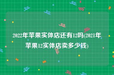 2022年苹果实体店还有12吗(2021年苹果12实体店卖多少钱)