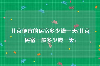 北京便宜的民宿多少钱一天(北京民宿一般多少钱一天)