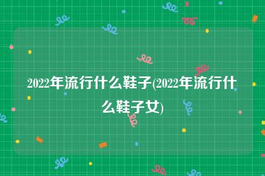 2022年流行什么鞋子(2022年流行什么鞋子女)