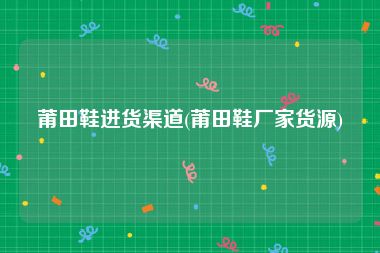 莆田鞋进货渠道(莆田鞋厂家货源)