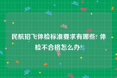 民航招飞体检标准要求有哪些? 体检不合格怎么办?