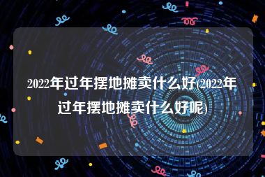 2022年过年摆地摊卖什么好(2022年过年摆地摊卖什么好呢)