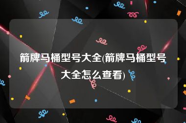 箭牌马桶型号大全(箭牌马桶型号大全怎么查看)
