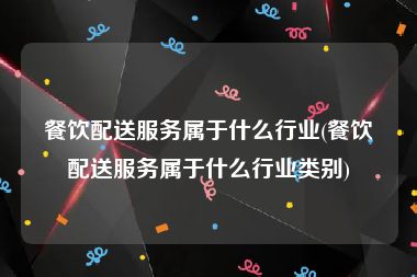 餐饮配送服务属于什么行业(餐饮配送服务属于什么行业类别)