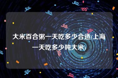 大米百合粥一天吃多少合适(上海一天吃多少吨大米)