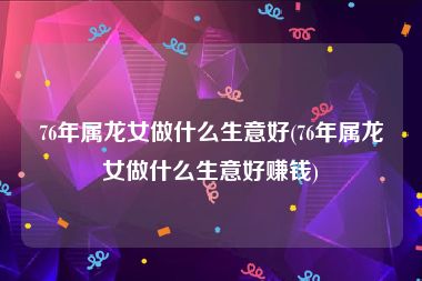 76年属龙女做什么生意好(76年属龙女做什么生意好赚钱)