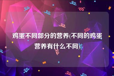 鸡蛋不同部分的营养(不同的鸡蛋营养有什么不同)