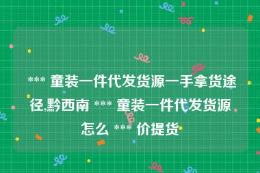  *** 童装一件代发货源一手拿货途径,黔西南 *** 童装一件代发货源怎么 *** 价提货