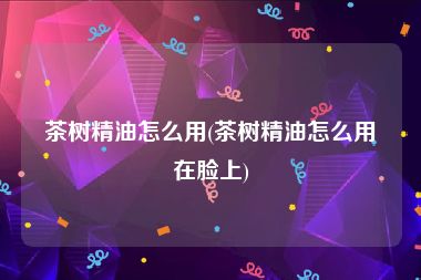 茶树精油怎么用(茶树精油怎么用在脸上)