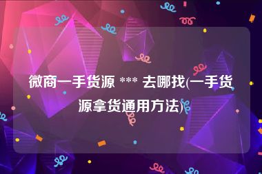 微商一手货源 *** 去哪找(一手货源拿货通用方法)