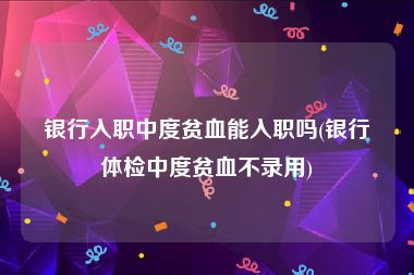 银行入职中度贫血能入职吗(银行体检中度贫血不录用)