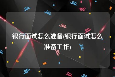 银行面试怎么准备(银行面试怎么准备工作)