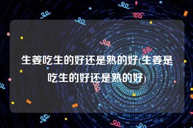 生姜吃生的好还是熟的好(生姜是吃生的好还是熟的好)