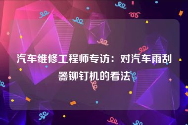 汽车维修工程师专访：对汽车雨刮器铆钉机的看法