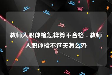 教师入职体检怎样算不合格 - 教师入职体检不过关怎么办