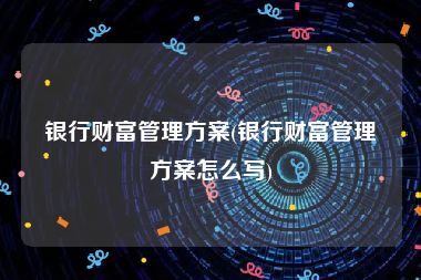 银行财富管理方案(银行财富管理方案怎么写)