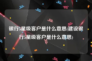 银行5星级客户是什么意思(建设银行5星级客户是什么意思)