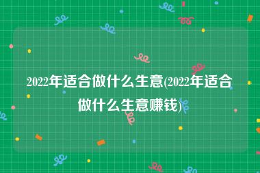 2022年适合做什么生意(2022年适合做什么生意赚钱)