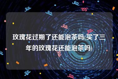 玫瑰花过期了还能泡茶吗(买了三年的玫瑰花还能泡茶吗)