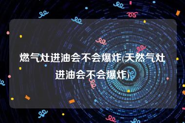 燃气灶进油会不会爆炸(天然气灶进油会不会爆炸)