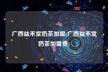 广西益禾堂奶茶加盟(广西益禾堂奶茶加盟费)