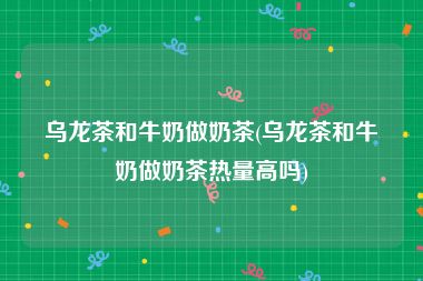 乌龙茶和牛奶做奶茶(乌龙茶和牛奶做奶茶热量高吗)