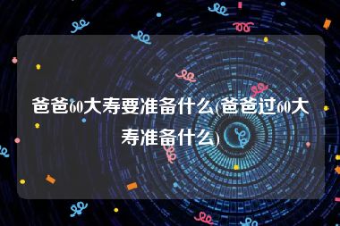 爸爸60大寿要准备什么(爸爸过60大寿准备什么)