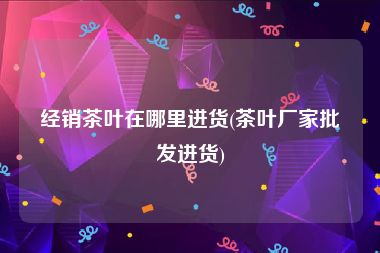 经销茶叶在哪里进货(茶叶厂家批发进货)