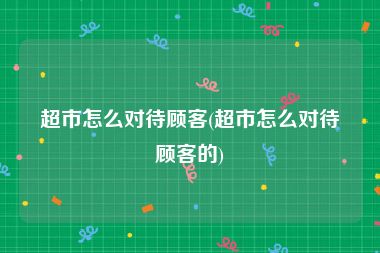 超市怎么对待顾客(超市怎么对待顾客的)