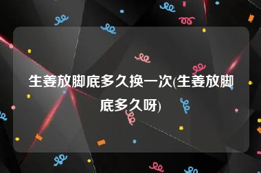 生姜放脚底多久换一次(生姜放脚底多久呀)