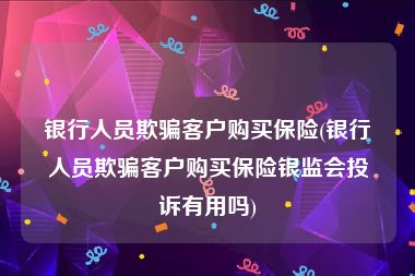 银行人员欺骗客户购买保险(银行人员欺骗客户购买保险银监会投诉有用吗)