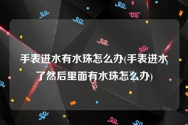 手表进水有水珠怎么办(手表进水了然后里面有水珠怎么办)