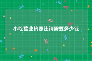 小吃营业执照注销需要多少钱