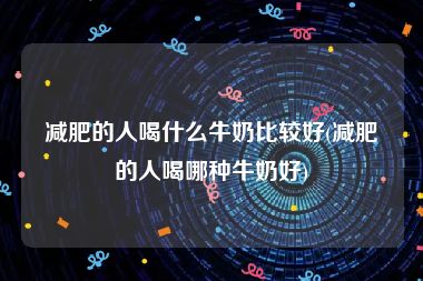 减肥的人喝什么牛奶比较好(减肥的人喝哪种牛奶好)