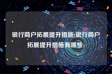 银行商户拓展提升措施(银行商户拓展提升措施有哪些)