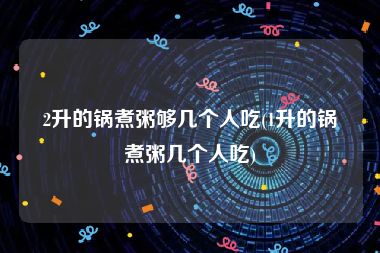 2升的锅煮粥够几个人吃(1升的锅煮粥几个人吃)