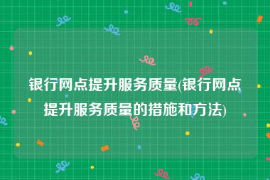 银行网点提升服务质量(银行网点提升服务质量的措施和方法)