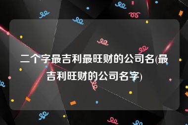 二个字最吉利最旺财的公司名(最吉利旺财的公司名字)