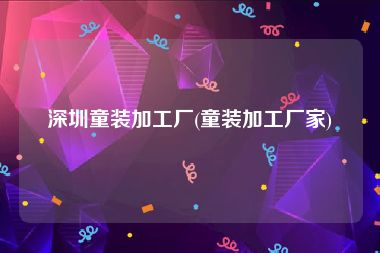 深圳童装加工厂(童装加工厂家)